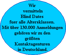 Wir 
vermitteln
Blind Dates 
fuer alle Altersklassen. 
Mit ber 130.000 Anmeldungen 
gehren wir zu den 
grten 
Kontaktagenturen 
in Deutschland.