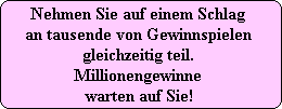 Nehmen Sie auf einem Schlag 
an tausende von Gewinnspielen 
gleichzeitig teil. 
Millionengewinne 
warten auf Sie!